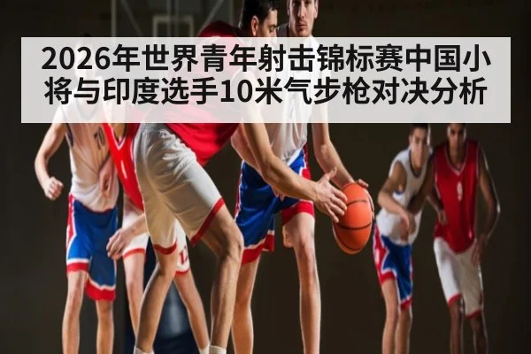 2026年世界青年射击锦标赛中国小将与印度选手10米气步枪对决分析